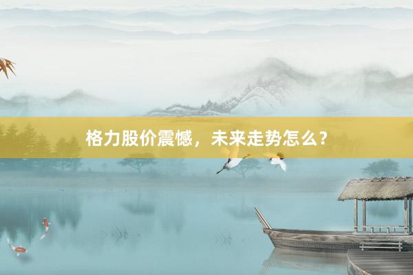 格力股价震憾，未来走势怎么？