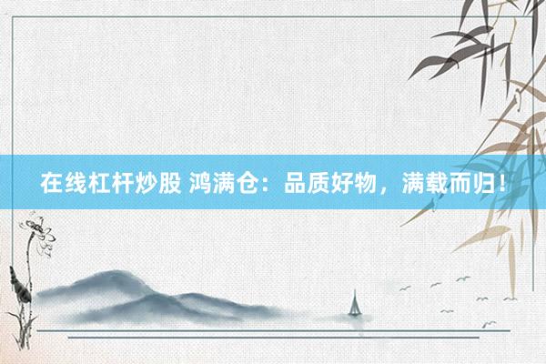 在线杠杆炒股 鸿满仓：品质好物，满载而归！