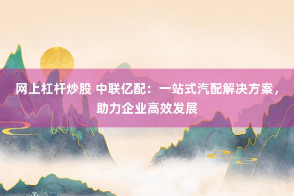 网上杠杆炒股 中联亿配：一站式汽配解决方案，助力企业高效发展