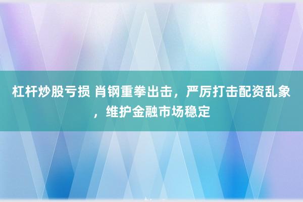 杠杆炒股亏损 肖钢重拳出击，严厉打击配资乱象，维护金融市场稳定