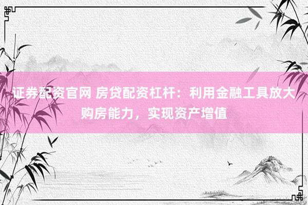 证券配资官网 房贷配资杠杆：利用金融工具放大购房能力，实现资产增值