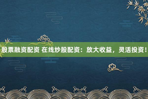 股票融资配资 在线炒股配资：放大收益，灵活投资！