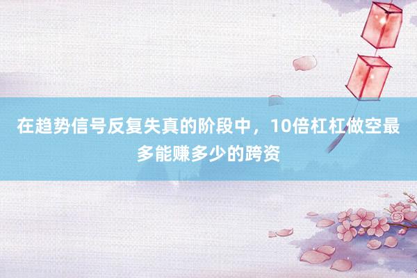 在趋势信号反复失真的阶段中，10倍杠杠做空最多能赚多少的跨资