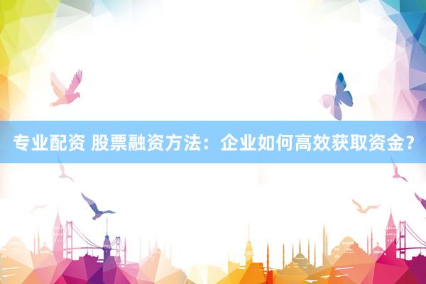 专业配资 股票融资方法：企业如何高效获取资金？