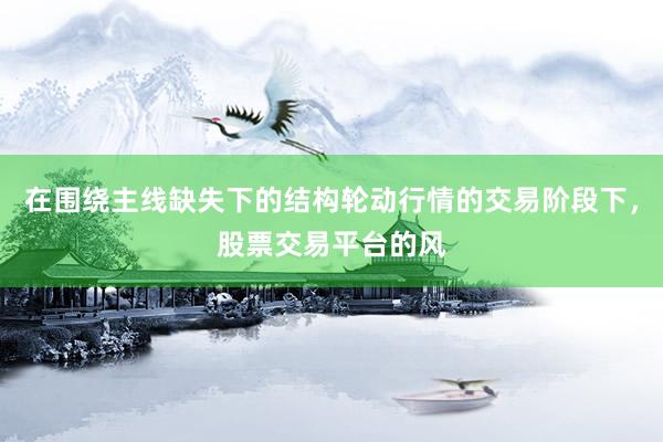 在围绕主线缺失下的结构轮动行情的交易阶段下，股票交易平台的风