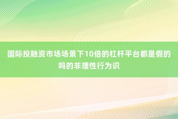 国际投融资市场场景下10倍的杠杆平台都是假的吗的非理性行为识