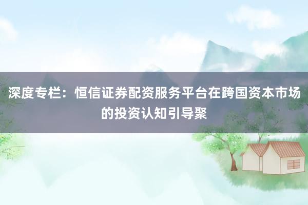 深度专栏：恒信证券配资服务平台在跨国资本市场的投资认知引导聚