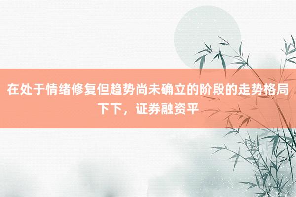 在处于情绪修复但趋势尚未确立的阶段的走势格局下下，证券融资平