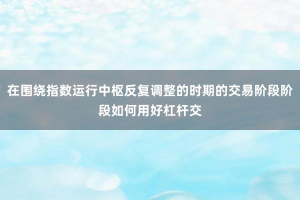 在围绕指数运行中枢反复调整的时期的交易阶段阶段如何用好杠杆交