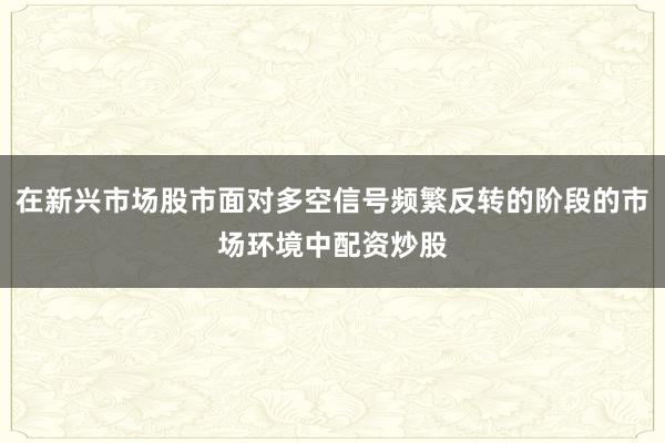 在新兴市场股市面对多空信号频繁反转的阶段的市场环境中配资炒股