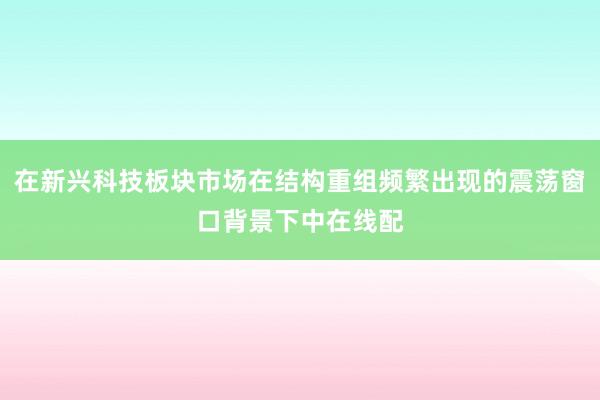 在新兴科技板块市场在结构重组频繁出现的震荡窗口背景下中在线配
