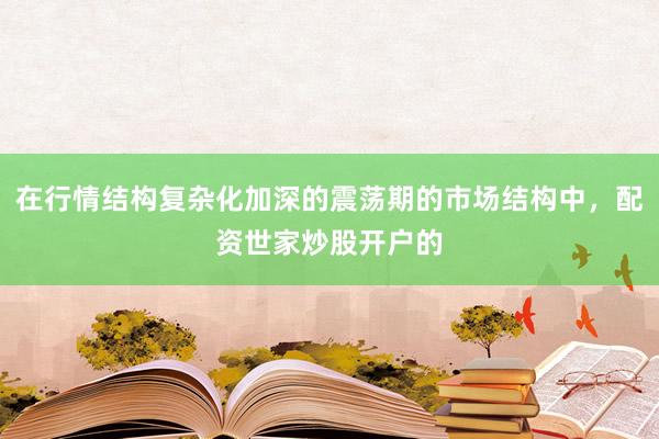 在行情结构复杂化加深的震荡期的市场结构中，配资世家炒股开户的