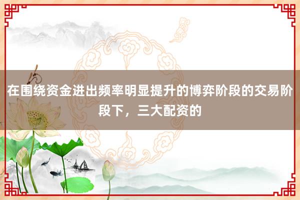 在围绕资金进出频率明显提升的博弈阶段的交易阶段下，三大配资的