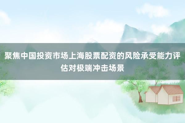聚焦中国投资市场上海股票配资的风险承受能力评估对极端冲击场景