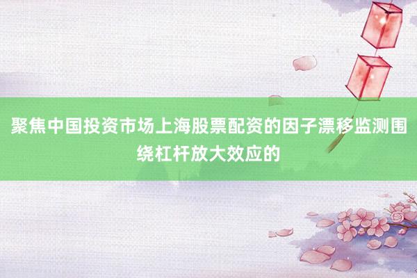 聚焦中国投资市场上海股票配资的因子漂移监测围绕杠杆放大效应的
